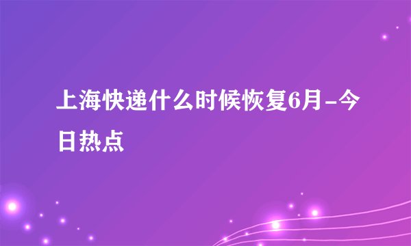 上海快递什么时候恢复6月-今日热点