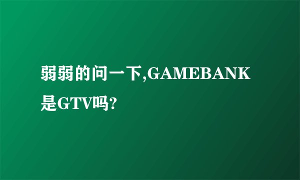 弱弱的问一下,GAMEBANK是GTV吗?