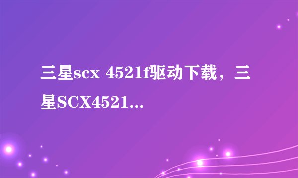 三星scx 4521f驱动下载，三星SCX4521F打印机驱动程序在哪下啊