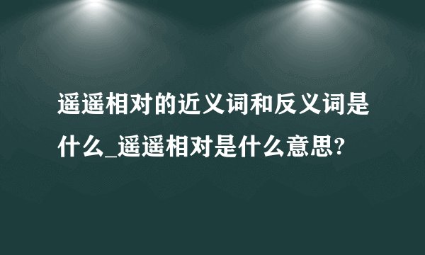 遥遥相对的近义词和反义词是什么_遥遥相对是什么意思?