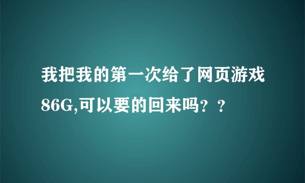 我把我的第一次给了网页游戏86G,可以要的回来吗？？