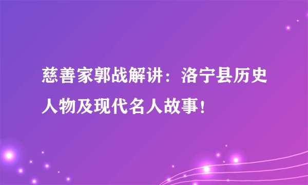 慈善家郭战解讲：洛宁县历史人物及现代名人故事！