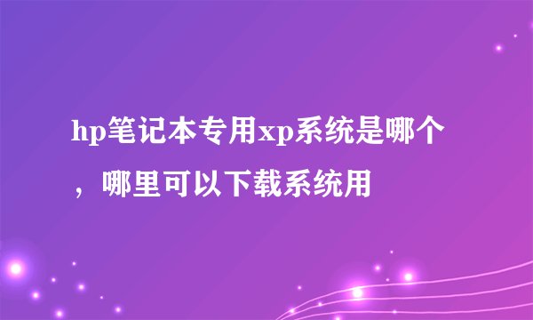 hp笔记本专用xp系统是哪个，哪里可以下载系统用