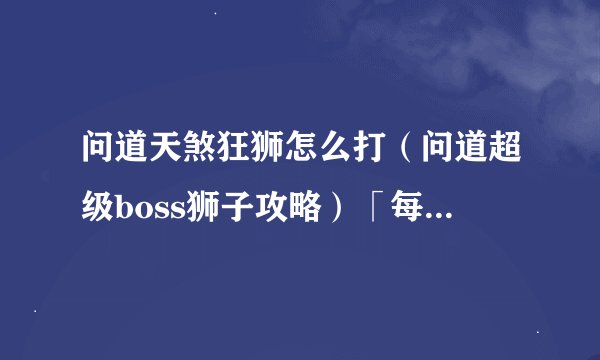 问道天煞狂狮怎么打（问道超级boss狮子攻略）「每日一条」