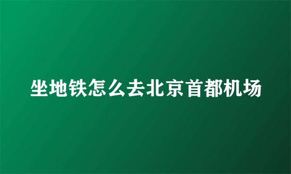 坐地铁怎么去北京首都机场