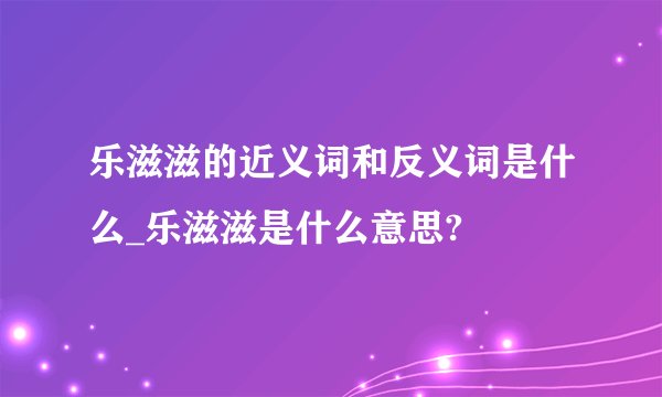 乐滋滋的近义词和反义词是什么_乐滋滋是什么意思?