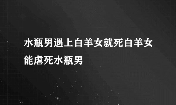 水瓶男遇上白羊女就死白羊女能虐死水瓶男