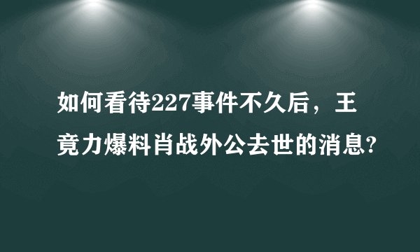 如何看待227事件不久后，王竟力爆料肖战外公去世的消息?