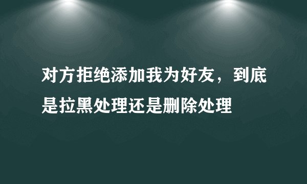 对方拒绝添加我为好友，到底是拉黑处理还是删除处理