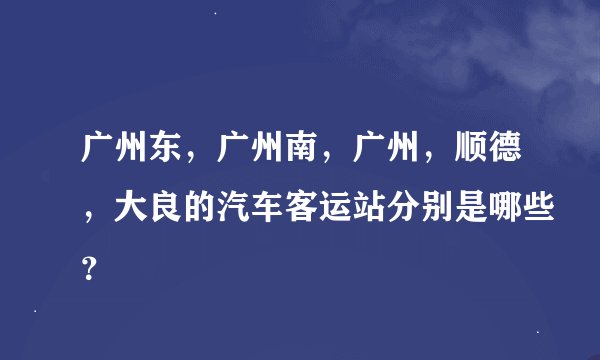 广州东，广州南，广州，顺德，大良的汽车客运站分别是哪些？