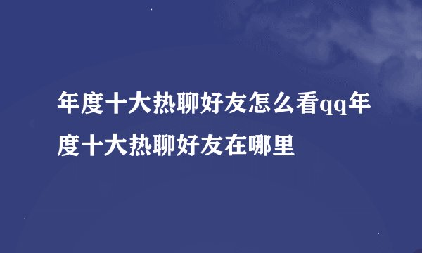 年度十大热聊好友怎么看qq年度十大热聊好友在哪里