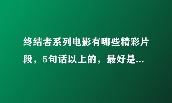 终结者系列电影有哪些精彩片段，5句话以上的，最好是施瓦辛格说的，帮我打下来然后告诉我电影的什么