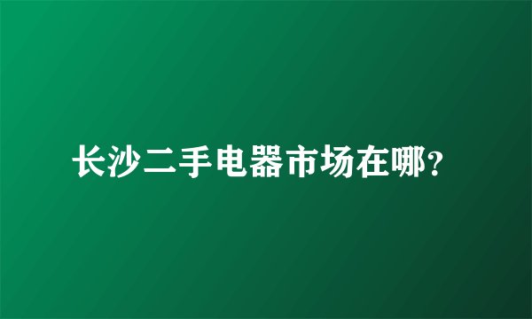 长沙二手电器市场在哪？