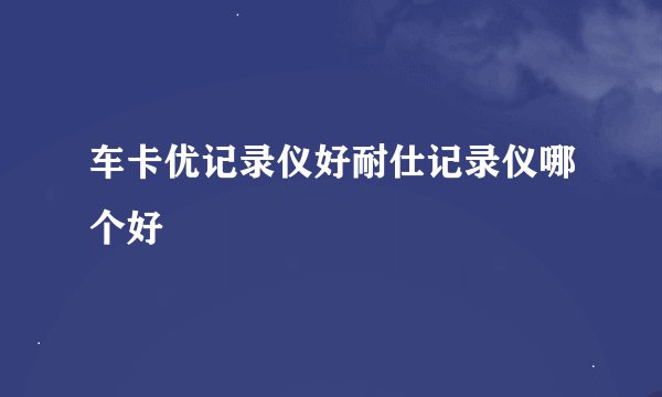 车卡优记录仪好耐仕记录仪哪个好
