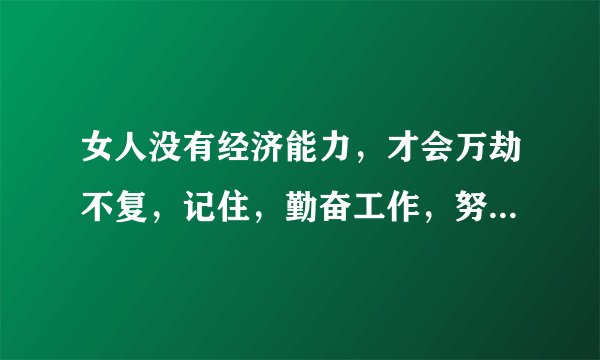 女人没有经济能力，才会万劫不复，记住，勤奋工作，努力节蓄。