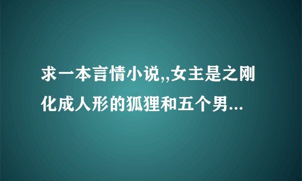 求一本言情小说,,女主是之刚化成人形的狐狸和五个男人之间的故事,,
