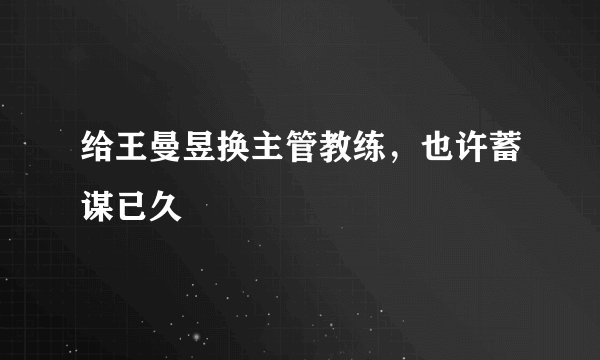 给王曼昱换主管教练，也许蓄谋已久