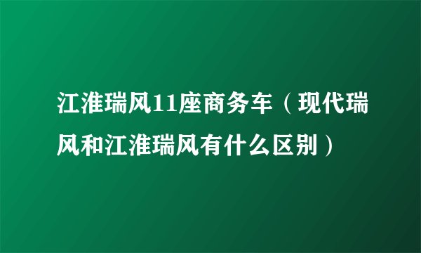江淮瑞风11座商务车（现代瑞风和江淮瑞风有什么区别）
