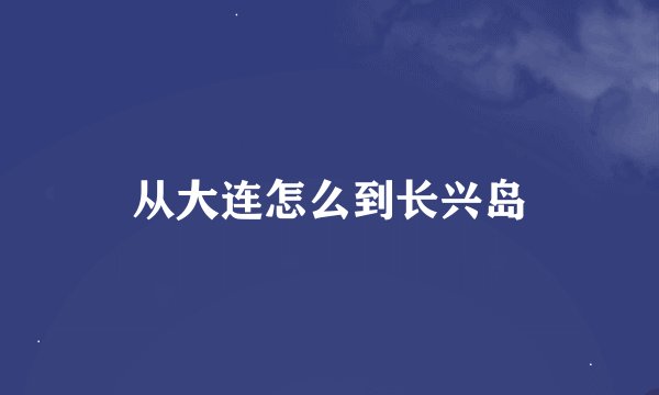 从大连怎么到长兴岛