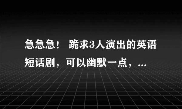 急急急！ 跪求3人演出的英语短话剧，可以幽默一点，3个人的台词差不多一样多的。谢谢各位大佬了！！