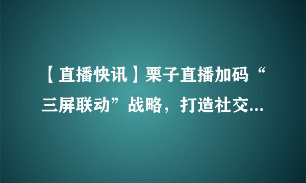 【直播快讯】栗子直播加码“三屏联动”战略,打造社交娱乐新平台