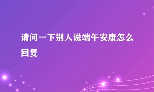 请问一下别人说端午安康怎么回复