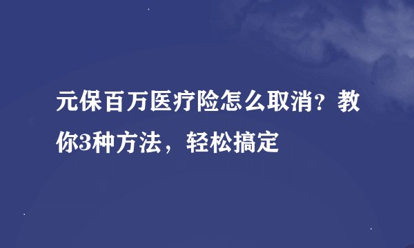 元保百万医疗险怎么取消？教你3种方法，轻松搞定