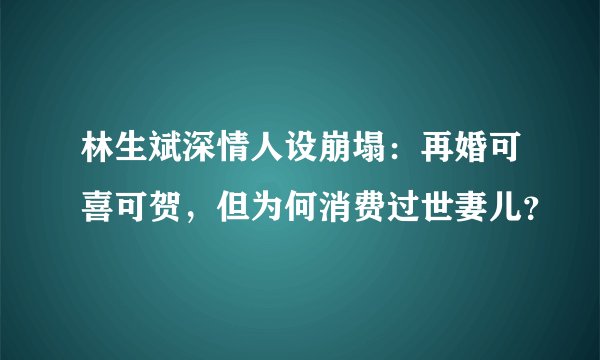 林生斌深情人设崩塌:再婚可喜可贺,但为何消费过世妻儿?