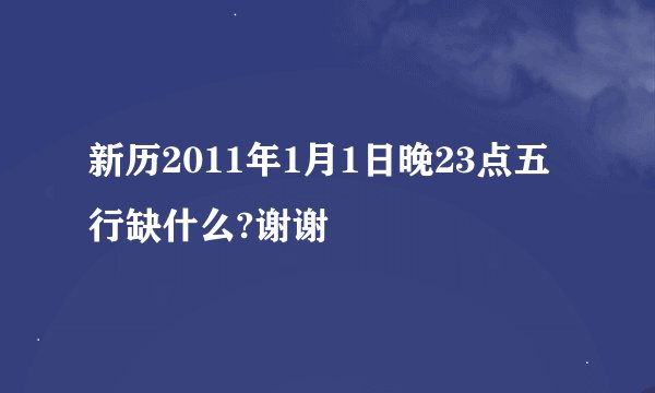 新历2011年1月1日晚23点五行缺什么?谢谢