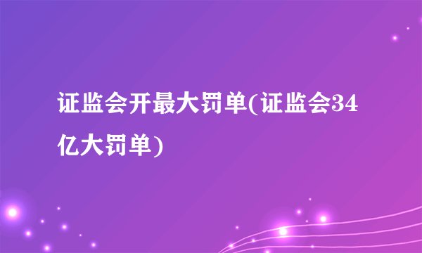 证监会开最大罚单(证监会34亿大罚单)