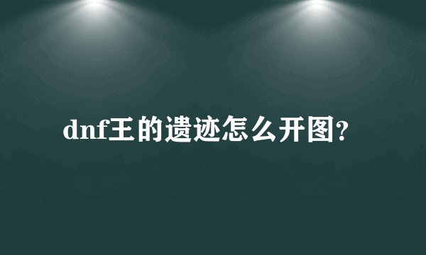 dnf王的遗迹怎么开图？