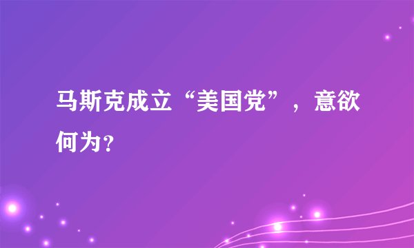 马斯克成立“美国党”,意欲何为?
