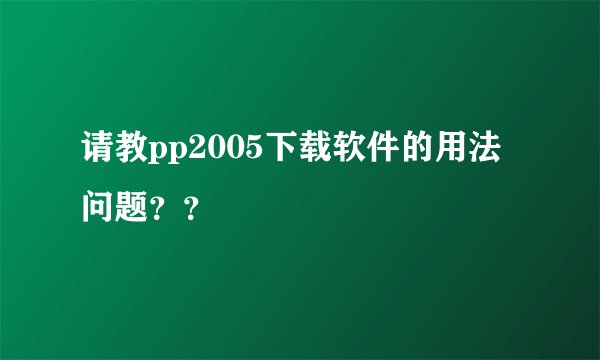 请教pp2005下载软件的用法问题？？
