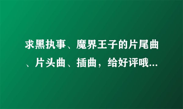 求黑执事、魔界王子的片尾曲、片头曲、插曲，给好评哦，谢谢大家。