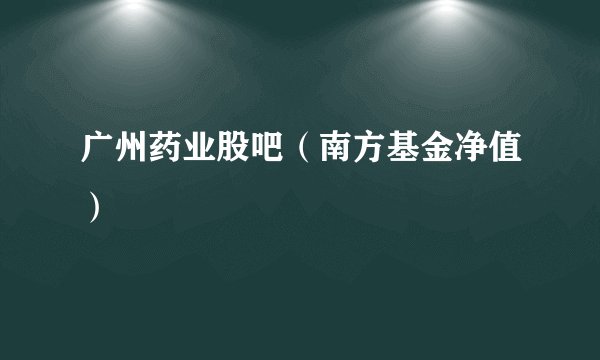 广州药业股吧（南方基金净值）