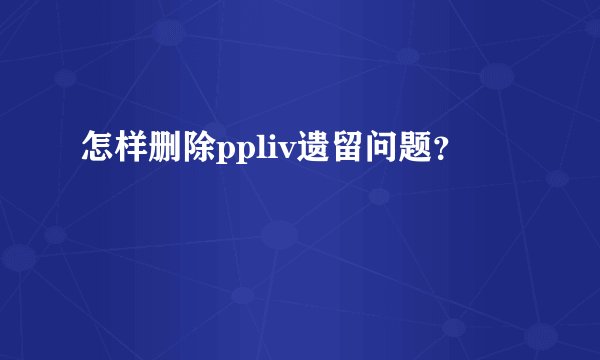 怎样删除ppliv遗留问题？