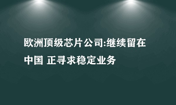 欧洲顶级芯片公司:继续留在中国 正寻求稳定业务