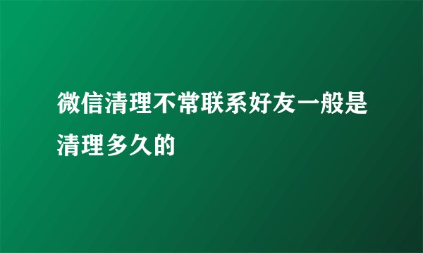 微信清理不常联系好友一般是清理多久的