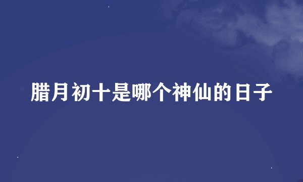 腊月初十是哪个神仙的日子
