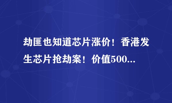 劫匪也知道芯片涨价！香港发生芯片抢劫案！价值500万港元芯片运输途中被劫