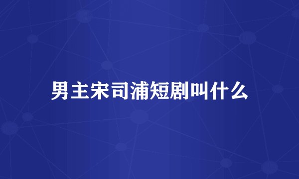 男主宋司浦短剧叫什么