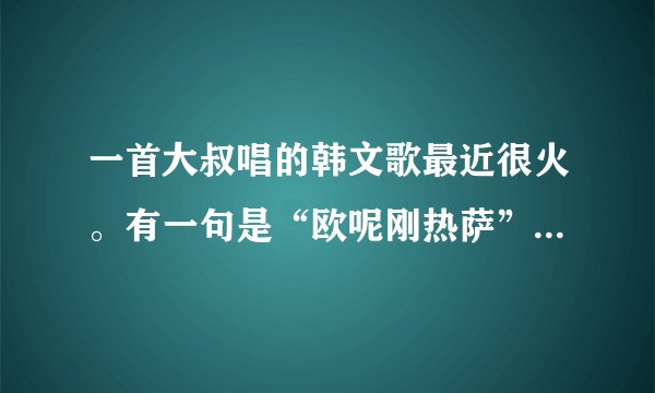一首大叔唱的韩文歌最近很火。有一句是“欧呢刚热萨”这样唱的。在大鹏得吧得里也放过。求歌名