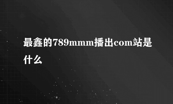 最鑫的789mmm播出com站是什么
