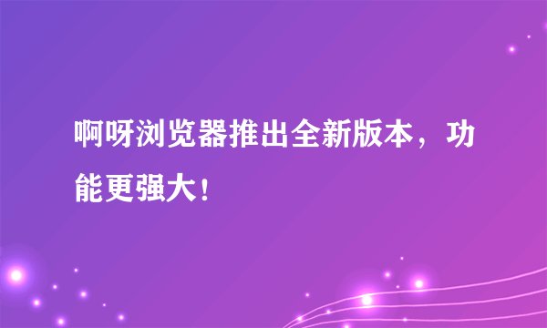 啊呀浏览器推出全新版本，功能更强大！