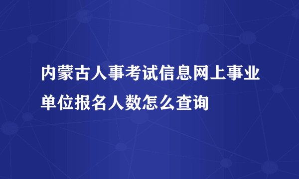 内蒙古人事考试信息网上事业单位报名人数怎么查询