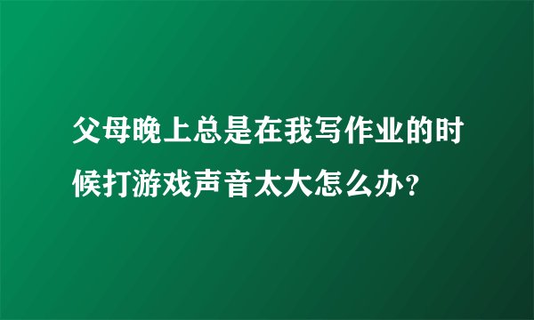 父母晚上总是在我写作业的时候打游戏声音太大怎么办？