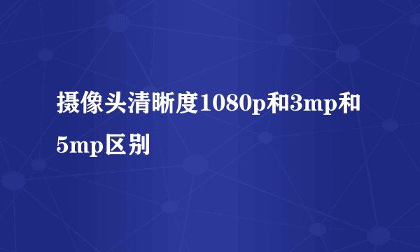 摄像头清晰度1080p和3mp和5mp区别