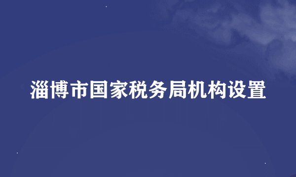 淄博市国家税务局机构设置