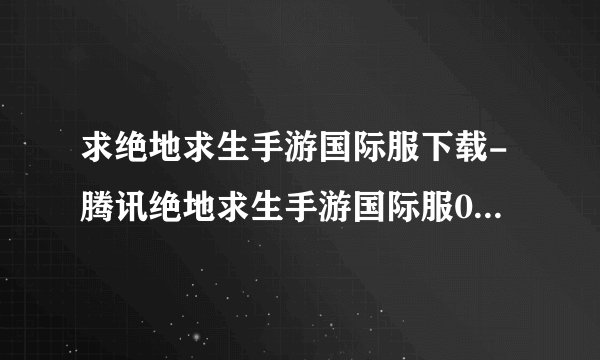 求绝地求生手游国际服下载-腾讯绝地求生手游国际服0.23.0安卓官方版附数据包.apk网盘链接下载