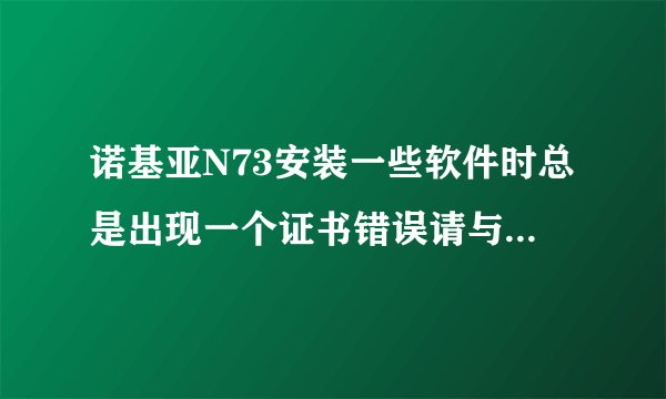 诺基亚N73安装一些软件时总是出现一个证书错误请与供应商联系的字样... 怎么解决